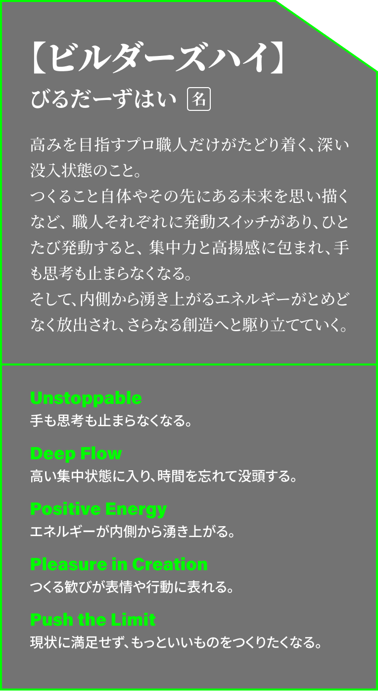 【ビルダーズハイ】びるだーずはい[名] 高みを目指すプロ職人だけがたどり着く、深い没入状態のこと。つくること自体やその先にある未来を思い描くなど、職人それぞれに発動スイッチがあり、ひとたび発動すると、集中力と高揚感に包まれ、手も思考も止まらなくなる。そして、内側から湧き上がるエネルギーがとめどなく放出され、さらなる創造へと駆り立てていく。 | Unstoppable: 手も思考も止まらなくなる。 Deep Flow:高い集中状態に入り、時間を忘れて没頭する。 Positive Energy: エネルギーが内側から湧き上がる。Pleasure in Creation: つくる歓びが表情や行動に表れる。 Push the Limit: 現状に満足せず、もっといいものをつくりたくなる。
