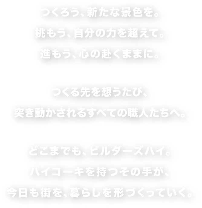 つくろう、新たな景色を。挑もう、自分の力を超えて。進もう、心の赴くままに。つくる先を想うたび、突き動かされるすべての職人たちへ。どこまでも、ビルダーズハイ。ハイコーキを持つその手が、今日も街を、暮らしを形づくっていく。