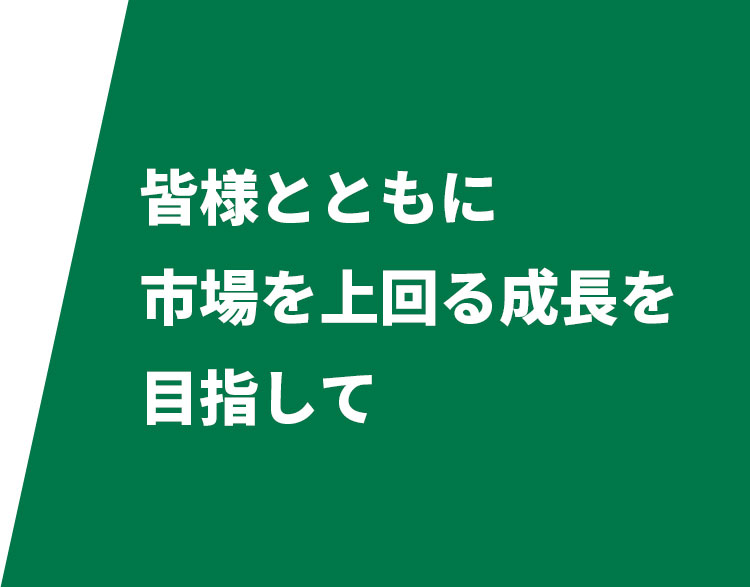 皆様とともに市場を上回る成長を目指して