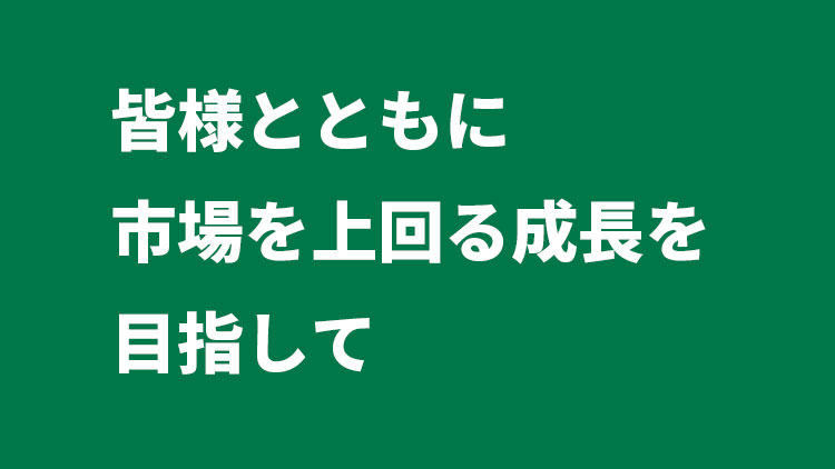 皆様とともに市場を上回る成長を目指して